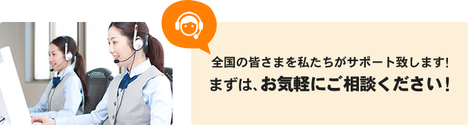 全国の皆さまを私たちがサポート致します！まずは、お気軽にご相談ください！